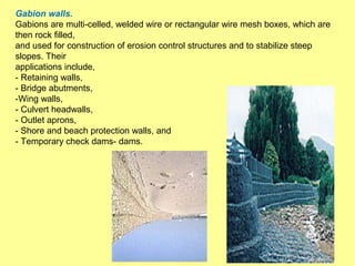 Gabion walls.
Gabions are multi-celled, welded wire or rectangular wire mesh boxes, which are
then rock filled,
and used for construction of erosion control structures and to stabilize steep
slopes. Their
applications include,
- Retaining walls,
- Bridge abutments,
-Wing walls,
- Culvert headwalls,
- Outlet aprons,
- Shore and beach protection walls, and
- Temporary check dams- dams.

9

 