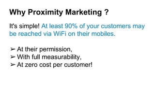 Why Proximity Marketing ?
It's simple! At least 90% of your customers may
be reached via WiFi on their mobiles.
➢At their permission,
➢With full measurability,
➢At zero cost per customer!
 