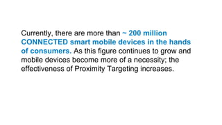 Currently, there are more than ~ 200 million
CONNECTED smart mobile devices in the hands
of consumers. As this figure continues to grow and
mobile devices become more of a necessity; the
effectiveness of Proximity Targeting increases.
 