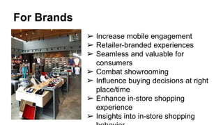 For Brands
➢ Increase mobile engagement
➢ Retailer-branded experiences
➢ Seamless and valuable for
consumers
➢ Combat showrooming
➢ Influence buying decisions at right
place/time
➢ Enhance in-store shopping
experience
➢ Insights into in-store shopping
 