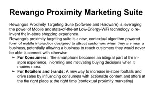 Rewango Proximity Marketing Suite
Rewango's Proximity Targeting Suite (Software and Hardware) is leveraging
the power of Mobile and state-of-the-art Low-Energy-WiFi technology to re-
invent the in-store shopping experience.
Rewango’s proximity targeting suite is a new, contextual algorithm powered
form of mobile interaction designed to attract customers when they are near a
business, potentially allowing a business to reach customers they would never
be able to connect with otherwise
➢ For Consumers: The smartphone becomes an integral part of the in-
store experience, informing and motivating buying decisions when it
matters most.
➢ For Retailers and brands: A new way to increase in-store footfalls and
drive sales by influencing consumers with actionable content and offers at
the the right place at the right time (contextual proximity marketing)
 
