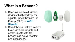 What is a Beacon?
➢ Beacons are small wireless
devices that broadcast radio
signals using Bluetooth Low
Energy (BLE) or WiFi
Signals
➢ Smartphones that are nearby
listen for these signals and
communicate with the
beacon and deliver content
and experiences.
 