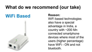 What do we recommend (our take)
WiFi Based Reason:
WiFi based technologies
also have a special
advantage in India, a
country with ~200 Mn
connected smartphone
devices where most of the
users (higher percentage)
have WiFi - ON and not
bluetooth.
 
