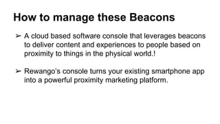 How to manage these Beacons
➢ A cloud based software console that leverages beacons
to deliver content and experiences to people based on
proximity to things in the physical world.!
➢ Rewango’s console turns your existing smartphone app
into a powerful proximity marketing platform.
 
