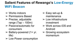 Salient Features of Rewango’s Low-Energy
WiFi Beacon
➢ Works indoors
➢ Permissions Based
➢ Precise, adjustable
range (Tap – 100m)
➢ Passive/automatic for
consumers
➢ Battery-powered (1+ yr.
life)
➢ Low Power consumption
➢ Easy set-up &
maintenance
➢ Low infrastructure
investment
➢ Work across iOS and
Android
➢ Growing ecosystem
momentum
 