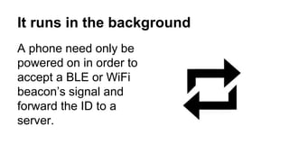 It runs in the background
A phone need only be
powered on in order to
accept a BLE or WiFi
beacon’s signal and
forward the ID to a
server.
 