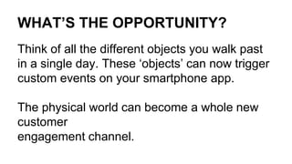 WHAT’S THE OPPORTUNITY?
Think of all the different objects you walk past
in a single day. These ‘objects’ can now trigger
custom events on your smartphone app.
The physical world can become a whole new
customer
engagement channel.
 