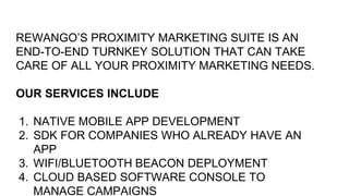 REWANGO’S PROXIMITY MARKETING SUITE IS AN
END-TO-END TURNKEY SOLUTION THAT CAN TAKE
CARE OF ALL YOUR PROXIMITY MARKETING NEEDS.
OUR SERVICES INCLUDE
1. NATIVE MOBILE APP DEVELOPMENT
2. SDK FOR COMPANIES WHO ALREADY HAVE AN
APP
3. WIFI/BLUETOOTH BEACON DEPLOYMENT
4. CLOUD BASED SOFTWARE CONSOLE TO
MANAGE CAMPAIGNS
 