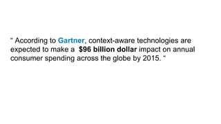 “ According to Gartner, context-aware technologies are
expected to make a $96 billion dollar impact on annual
consumer spending across the globe by 2015. “
 