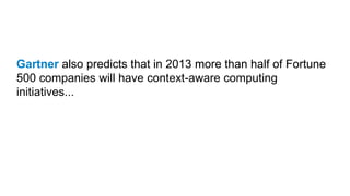 Gartner also predicts that in 2013 more than half of Fortune
500 companies will have context-aware computing
initiatives...
 
