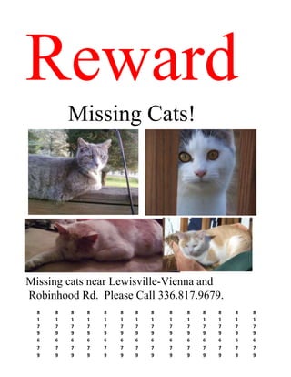 Reward
          Missing Cats!




Missing cats near Lewisville-Vienna and
Robinhood Rd. Please Call 336.817.9679.
  8   8   8   8   8   8   8   8   8   8   8   8   8   8
  1   1   1   1   1   1   1   1   1   1   1   1   1   1
  7   7   7   7   7   7   7   7   7   7   7   7   7   7
  9   9   9   9   9   9   9   9   9   9   9   9   9   9
  6   6   6   6   6   6   6   6   6   6   6   6   6   6
  7   7   7   7   7   7   7   7   7   7   7   7   7   7
  9   9   9   9   9   9   9   9   9   9   9   9   9   9
 