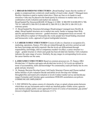 • 2. BROAD BANDED PAY STRUCTURES• „Broad banding means that the number of‟
grades is compressed into a relatively small number of much wider „bands .• Managed more‟
flexibly• Attention is paid to market relativities.• There are four or six bands in such
structures.• Jobs may be placed in the bands purely by reference to market rates or by a
combination of job evaluation and market rate analysis.
Broad banded Pay StructuresGRADE JE Range £ A 1000+ X 900-999 X B 800-899 X 700-
799 X C 600-699 X 500-599 X D 400-499 X 300-399 X E 200-299 X 100-199 X (X=
reference point)
• 15. Broad banded Pay StructuresAdvantages Disadvantages• managed more flexibly &
adapt • Broad banded structures are to market rate easily. harder to manage than• Role
specific and performance narrower – graded structures. management focus on reward. • It
can be difficult to explain to• Dismantles the overly people how broad binding structured
and bureaucratic works. approach of typical multigraded structure.
• 3. CAREER FAMILY STRUCTURES• Consist of jobs in a function or occupation (Ex.
marketing, operations, finance, IT)• Jobs are related through the activities carried out and
the basic knowledge and skills required.• But the levels are differentiated through
responsibility, knowledge, skill or competence needed.• In effect, a career structure is a
single – graded structure in which each grade has been divided into families.• Job evaluation
indicates the same range of scores. Similarly, the pay ranges in corresponding levels across
the career families are the same.
• 4. JOB FAMILY STRUCTURES• Based on common processes (ex. IT, finance, HR)•
Divided into 3-5 families and again sub-divided into levels (5-7)• Levels are defined in
terms of accountability, skills and knowledge• No commonality (each job family has its own
grade and pay structure)
• 18. Strategic Decision Develop Career/ Job Family Structure Choose and Choose method
define families of job evaluation Decide and define levels Develop role Validate
throughprofiles and match job evaluation to levels Conduct market survey and decide pay
ranges Formulate and Calculate agree assimilation ITERATE assimilation cost policies
COMMUNICATE IMPLEMENT
•
• 5. PAY SPINES• Pay spines consist of a hierarchy of pay or spinal column points between
which there are pay increments and to which are attached grades.• Public sector, agencies
and charities (adopts public sector approach)• Consist of a series of incremental „pay points‟
(lowest to highest)• Increments are between 2.5-3 %
•
 