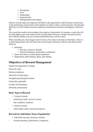 • Recognition
• Trust
• Relationship
• Empowerment
• Monogrammed name plaque
Intrinsic rewards makes the employee feel better in the organization, while Extrinsic rewards focus
on the performance and activities of the employee in order to attain a certain outcome. The principal
difficulty is to find a balance between employees' performance (extrinsic) and happiness (intrinsic).
[8]
The reward also needs to be according to the employee’s personality. For instance, a sports fan will
be really happy to get some tickets for the next big match. However a mother who passes all her
time with her children, may not use them and therefore they will be wasted.
When rewarding one, the manager needs to choose if he wants to rewards an Individual, a Team or
a whole Organization. One will choose the reward scope in harmony with the work that has been
achieved.
• Individual
• Base pay, incentives, benefits
• Rewards attendance, performance, competence
• Team: team bonus, rewards group cooperation
• Organization: profit-sharing, shares, gain-sharing
Objectives of Reward Management
Support the organisation’s strategy
Recruit & retain
Motivate employees
Internal & external equity
Strengthen psychological contract
Financially sustainable
Comply with legislation
Efficiently administered
Basic Types of Reward
• Extrinsic rewards
– satisfy basic needs: survival, security
– Pay, conditions, treatment
• Intrinsic rewards
– satisfy higher needs: esteem,development
Rewards by Individual, Team, Organisation
• Individual: base pay, incentives, benefits
– rewards attendance, performance, competence
 