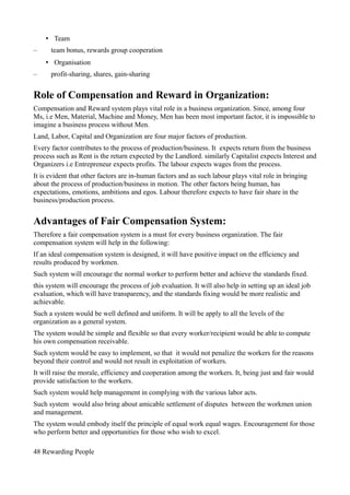 • Team
– team bonus, rewards group cooperation
• Organisation
– profit-sharing, shares, gain-sharing
Role of Compensation and Reward in Organization:
Compensation and Reward system plays vital role in a business organization. Since, among four
Ms, i.e Men, Material, Machine and Money, Men has been most important factor, it is impossible to
imagine a business process without Men.
Land, Labor, Capital and Organization are four major factors of production.
Every factor contributes to the process of production/business. It expects return from the business
process such as Rent is the return expected by the Landlord. similarly Capitalist expects Interest and
Organizers i.e Entrepreneur expects profits. The labour expects wages from the process.
It is evident that other factors are in-human factors and as such labour plays vital role in bringing
about the process of production/business in motion. The other factors being human, has
expectations, emotions, ambitions and egos. Labour therefore expects to have fair share in the
business/production process.
Advantages of Fair Compensation System:
Therefore a fair compensation system is a must for every business organization. The fair
compensation system will help in the following:
If an ideal compensation system is designed, it will have positive impact on the efficiency and
results produced by workmen.
Such system will encourage the normal worker to perform better and achieve the standards fixed.
this system will encourage the process of job evaluation. It will also help in setting up an ideal job
evaluation, which will have transparency, and the standards fixing would be more realistic and
achievable.
Such a system would be well defined and uniform. It will be apply to all the levels of the
organization as a general system.
The system would be simple and flexible so that every worker/recipient would be able to compute
his own compensation receivable.
Such system would be easy to implement, so that it would not penalize the workers for the reasons
beyond their control and would not result in exploitation of workers.
It will raise the morale, efficiency and cooperation among the workers. It, being just and fair would
provide satisfaction to the workers.
Such system would help management in complying with the various labor acts.
Such system would also bring about amicable settlement of disputes between the workmen union
and management.
The system would embody itself the principle of equal work equal wages. Encouragement for those
who perform better and opportunities for those who wish to excel.
48 Rewarding People
 