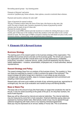 Rewarding special groups – key learning points
Elements of directors’ and senior
executives’ payBasic pay, bonus schemes, share options, executive restricted share schemes.
Payment and incentive schemes for sales staff
Types of payment for manual workers
The pay of manual workers takes the form of time rates, also known as day rates, day
work, ﬂ at rates or hourly rates. Incentive payments by means of payment-by-results
schemes may be made on top of a base rate.
Payment-by-results schemes
Payment-by-result (PBR) schemes provide incentives to workers by relating their pay or, more
usually, part of their pay to the number of items they produce or the time taken to do a certain
amount of work. The main types of PBR or incentive schemes for individuals are piece work, work
measured schemes, measured day work and perform-ance-related pay.
1. Elements Of A Reward System
Business Strategy
The starting point of the reward system is the business strategy of the organization. This
identifies the business drivers and sets out the business goals. The drivers are unique to
any organization but will often include items such as high performance, profitability,
productivity, innovation, customer service, quality, price/cost leadership and the need to
satisfy stakeholders – investors, shareholders, employees and, in local authorities, elected
representatives.
Reward Strategy and Policy
The reward strategy flows from an analysis of the business drivers. The question is: 'How
can these be supported by reward in order to achieve the goals of the business?' The
reward strategy will define longer-term intentions in such areas as pay structures,
contingent pay, employee benefits, steps to increase engagement and commitment and
adopting a total reward approach.
Reward policy will cover such matters as levels of pay, achieving equal pay, approaches to
contingent pay, the use of job evaluation and market surveys and flexing benefits.
Base or Basic Pay
The base rate is the amount of pay (the fixed salary or wage) that constitutes the rate for
the job. It may be varied according to the grade of the job or, for shop floor workers, the
level of skill required.
Base pay will be influenced by internal and external relativities. The internal relativities
may be measured by some form of job evaluation. External relativities (going rates) are
assessed by tracking market rates. Alternatively, levels of pay may be agreed through
collective bargaining with trade unions or by reaching individual agreements.
Base pay may be expressed as an annual, weekly or hourly rate. This is sometimes
 