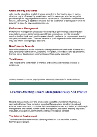 Grade and Pay Structures
Jobs may be placed in a graded structure according to their relative size. In such a
structure, pay is influenced by market rates, and the pay ranges attached to grades
provide scope for pay progression based on performance, competence, contribution or
service. Alternatively, a 'spot rate' structure may be used for all or some jobs in which no
provision is made for pay progression in a job.
Performance Management
Performance management processes define individual performance and contribution
expectations, assess performance against those expectations, provide for regular
constructive feedback, and result in agreed plans for performance improvement, learning
and personal development. They are a means of providing non-financial motivation and
may also inform contingent pay decisions.
Non-Financial Tewards
Non-financial rewards do not involve any direct payments and often arise from the work
itself, for example achievement, autonomy, recognition, scope to use and develop skills,
training, career development opportunities and high-quality leadership.
Total Reward
Total reward is the combination of financial and non-financial rewards available to
employees
disability insurance, vacation, employee stock ownership for the benefits and HR industry.
1.Factors Affecting Reward Management Policy And Practice
Reward management policy and practice are subject to a number of influences. As
summarized below, these consist of contextual factors arising from the internal and
external environment and conceptual factors relating to theories and beliefs about strategic
management, total reward, human capital management, the factors affecting pay levels,
motivation, engagement, commitment and the psychological contract.
The Internal Environment
The internal environment consists of the organization's culture and its business,
technology and people.
 