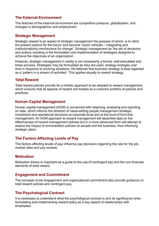 The External Environment
The features of the external environment are competitive pressure, globalization, and
changes in demographics and employment.
Strategic Management
Strategic reward is an aspect of strategic management the purpose of which, is to 'elicit
the present actions for the future' and become 'action vehicles – integrating and
institutionalizing mechanisms for change'. Strategic management as 'the set of decisions
and actions resulting in the formulation and implementation of strategies designed to
achieve the objectives of an organization'.
However, strategic management in reality is not necessarily a formal, well-articulated and
linear process. Strategies may be formulated as they are used, strategy emerges over
time in response to evolving situations. He believes that business strategy is best regarded
as a 'pattern in a stream of activities'. This applies equally to reward strategy.
Total Reward
Total reward policies provide for a holistic approach to be adopted to reward management,
which ensures that all aspects of reward are treated as a coherent portfolio of policies and
practices.
Human Capital Management
Human capital management (HCM) is concerned with obtaining, analysing and reporting
on data, which informs the direction of value-adding people management strategic,
investment and operational decisions at corporate level and at the level of front-line
management. An HCM approach to reward management will assemble data on the
effectiveness of reward management policies but in a more advanced form will attempt to
assess the impact of remuneration policies on people and the business, thus informing
strategic plans.
The Factors Affecting Levels of Pay
The factors affecting levels of pay influence pay decisions regarding the rate for the job,
market rates and pay reviews.
Motivation
Motivation theory is important as a guide to the use of contingent pay and the non-financial
elements of total reward.
Engagement and Commitment
The concepts of job engagement and organizational commitment also provide guidance on
total reward policies and contingent pay.
The Psychological Contract
It is necessary to understand what the psychological contract is and its significance when
formulating and implementing reward policy as a key aspect of relationships with
employees.
 