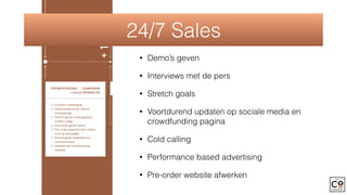 NCH —› focus: PRESS POST-LAUNCH —› focus: BACKERSCROWDFUNDING CAMPAGNE
—› focus: INTERACTIE
Content is belangrijk
Advertising (social, search,
remarketing)
Demo’s geven zoals gepland
(indien nodig)
Interviews geven (pers)
Pre-order website klaar maken
voor na campagne
Stretch goals bedenken en
communiceren
Updates op crowdfunding
website
party: voorbereiding
zelf (vrienden, familie
te fans uitnodigen om
ls eerste te zien, korte
king)
le press release uitsturen
kit op website)
onference houden net
art campagne
advertising + SEA —› over
gne die er aan komt
nt over product zelf met
chap bijna crowdfunding.
unity 100% aanspreken
s vastleggen die je bv
campagne (liefst eerste
kunt uitvoeren in geval van
ex product
g opmaken voor periode
unding: boodschap per
welke content promoten,
richt(en) plannen
riting crowdfunding
Pre-order site klaar
Thank you mailing naar backers
Extraatjes voor backers ter
bedanking
Start verkoop
+1MND
24/7 Sales
• Demo’s geven
• Interviews met de pers
• Stretch goals
• Voortdurend updaten op sociale media en
crowdfunding pagina
• Cold calling
• Performance based advertising
• Pre-order website afwerken
 