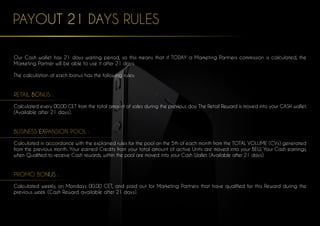 PAYOUT 21 DAYS RULES
Our Cash wallet has 21 days waiting period, so this means that if TODAY a Marketing Partners commission is calculated, the
Marketing Partner will be able to use it after 21 days.
The calculation of each bonus has the following rules:
RETAIL BONUS :
Calculated every 00.00 CET from the total amount of sales during the previous day. The Retail Reward is moved into your CASH wallet.
(Available after 21 days).
BUSINESS EXPANSION POOL :
Calculated in accordance with the explained rules for the pool on the 5th of each month from the TOTAL VOLUME (CVs) generated
from the previous month. Your earned Credits from your total amount of active Units are moved into your BEW. Your Cash earnings,
when Qualified to receive Cash rewards, within the pool are moved into your Cash Wallet. (Available after 21 days).
PROMO BONUS :
Calculated weekly, on Mondays 00.00 CET, and paid out for Marketing Partners that have qualified for this Reward during the
previous week. (Cash Reward available after 21 days).
 