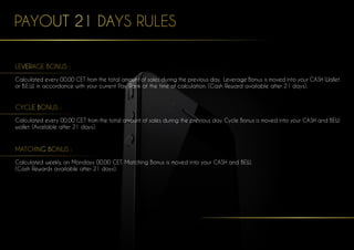 PAYOUT 21 DAYS RULES
LEVERAGE BONUS :
Calculated every 00.00 CET from the total amount of sales during the previous day. Leverage Bonus is moved into your CASH Wallet
or B.E.W. in accordance with your current Pay Rank at the time of calculation. (Cash Reward available after 21 days).
CYCLE BONUS :
Calculated every 00.00 CET from the total amount of sales during the previous day. Cycle Bonus is moved into your CASH and BEW
wallet. (Available after 21 days).
MATCHING BONUS :
Calculated weekly, on Mondays 00.00 CET. Matching Bonus is moved into your CASH and BEW.
(Cash Rewards available after 21 days).
 