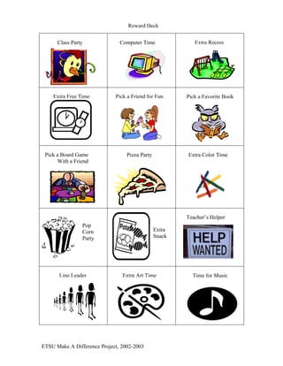 Reward Deck


                                                           Extra Recess
                               Computer Time
      Class Party




    Extra Free Time          Pick a Friend for Fun      Pick a Favorite Book




 Pick a Board Game                Pizza Party           Extra Color Time
      With a Friend




                                                        Teacher’s Helper
                Pop
                                                Extra
                Corn
                                                Snack
                Party




       Line Leader              Extra Art Time            Time for Music




ETSU Make A Difference Project, 2002-2003