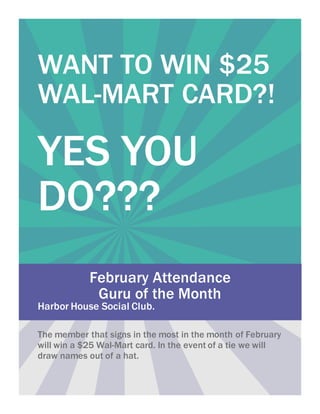 WANT TO WIN $25
WAL-MART CARD?!
YES YOU
DO???
February Attendance
Guru of the Month
Harbor House Social Club.
The member that signs in the most in the month of February
will win a $25 Wal-Mart card. In the event of a tie we will
draw names out of a hat.
 