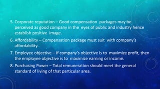 5. Corporate reputation – Good compensation packages may be 
perceived as good company in the eyes of public and industry hence 
establish positive image. 
6. Affordability – Compensation package must suit with company’s 
affordability. 
7. Employee objective – If company’s objective is to maximize profit, then 
the employee objective is to maximize earning or income. 
8. Purchasing Power – Total remuneration should meet the general 
standard of living of that particular area. 
 