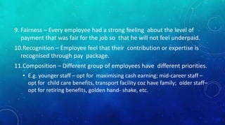 9. Fairness – Every employee had a strong feeling about the level of 
payment that was fair for the job so that he will not feel underpaid. 
10.Recognition – Employee feel that their contribution or expertise is 
recognised through pay package. 
11.Composition – Different group of employees have different priorities. 
• E.g. younger staff – opt for maximising cash earning; mid-career staff – 
opt for child care benefits, transport facility coz have family; older staff– 
opt for retiring benefits, golden hand- shake, etc. 
 