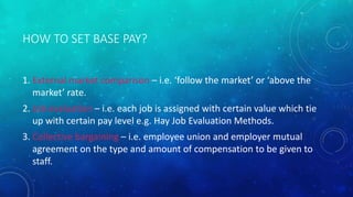 HOW TO SET BASE PAY? 
1. External market comparison – i.e. ‘follow the market’ or ‘above the 
market’ rate. 
2. Job evaluation – i.e. each job is assigned with certain value which tie 
up with certain pay level e.g. Hay Job Evaluation Methods. 
3. Collective bargaining – i.e. employee union and employer mutual 
agreement on the type and amount of compensation to be given to 
staff. 
 