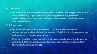 4. Incentives 
• i.e. element of additional remuneration that linked to working performance of 
an individual or group as a result of prior engagement e.g. piecework, 
production bonuses, attendance allowance, commission to salesperson or 
team, profit sharing. 
5. Allowances 
• i.e. a form of supplementary income to compensate employees for 
performance of additional duties, possession of additional skills/equipment or 
endurance of certain work condition. 
• Once this condition cease to exist, the allowance can be ceased to be paid as 
well. E.g. shift allowance, housing allowance, transport allowance, uniform 
allowance, hardship allowance. 
