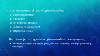 • Other components of reward system including: 
a) Organization Strategy 
b) HR Strategy 
c) Pay and Grade Structure 
d) Performance Management 
e) Total Remuneration 
• The main objective organization give rewards to the employee is; 
• To attract, maintain and retain, good, efficient, motivated and high performing 
employees. 
 