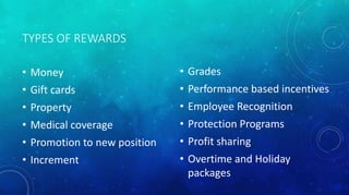 TYPES OF REWARDS 
• Money 
• Gift cards 
• Property 
• Medical coverage 
• Promotion to new position 
• Increment 
• Grades 
• Performance based incentives 
• Employee Recognition 
• Protection Programs 
• Profit sharing 
• Overtime and Holiday 
packages 
 