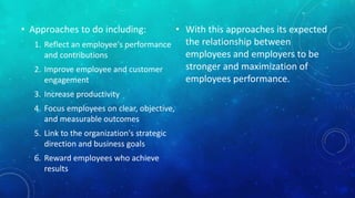 • Approaches to do including: 
1. Reflect an employee's performance 
and contributions 
2. Improve employee and customer 
engagement 
3. Increase productivity 
4. Focus employees on clear, objective, 
and measurable outcomes 
5. Link to the organization's strategic 
direction and business goals 
6. Reward employees who achieve 
results 
• With this approaches its expected 
the relationship between 
employees and employers to be 
stronger and maximization of 
employees performance. 
 