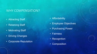 WHY COMPENSATION? 
• Attracting Staff 
• Retaining Staff 
• Motivating Staff 
• Driving Changes 
• Corporate Reputation 
• Affordability 
• Employee Objectives 
• Purchasing Power 
• Fairness 
• Recognition 
• Composition 
 