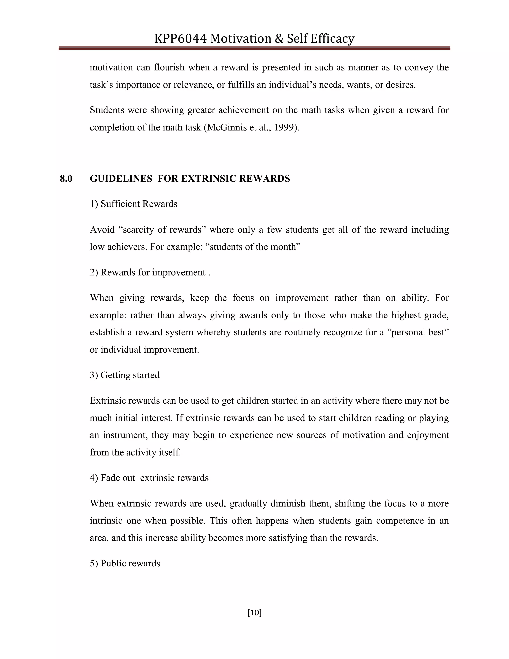 KPP6044 Motivation & Self Efficacy
[10]
motivation can flourish when a reward is presented in such as manner as to convey the
task‟s importance or relevance, or fulfills an individual‟s needs, wants, or desires.
Students were showing greater achievement on the math tasks when given a reward for
completion of the math task (McGinnis et al., 1999).
8.0 GUIDELINES FOR EXTRINSIC REWARDS
1) Sufficient Rewards
Avoid “scarcity of rewards” where only a few students get all of the reward including
low achievers. For example: “students of the month”
2) Rewards for improvement .
When giving rewards, keep the focus on improvement rather than on ability. For
example: rather than always giving awards only to those who make the highest grade,
establish a reward system whereby students are routinely recognize for a ”personal best”
or individual improvement.
3) Getting started
Extrinsic rewards can be used to get children started in an activity where there may not be
much initial interest. If extrinsic rewards can be used to start children reading or playing
an instrument, they may begin to experience new sources of motivation and enjoyment
from the activity itself.
4) Fade out extrinsic rewards
When extrinsic rewards are used, gradually diminish them, shifting the focus to a more
intrinsic one when possible. This often happens when students gain competence in an
area, and this increase ability becomes more satisfying than the rewards.
5) Public rewards
 