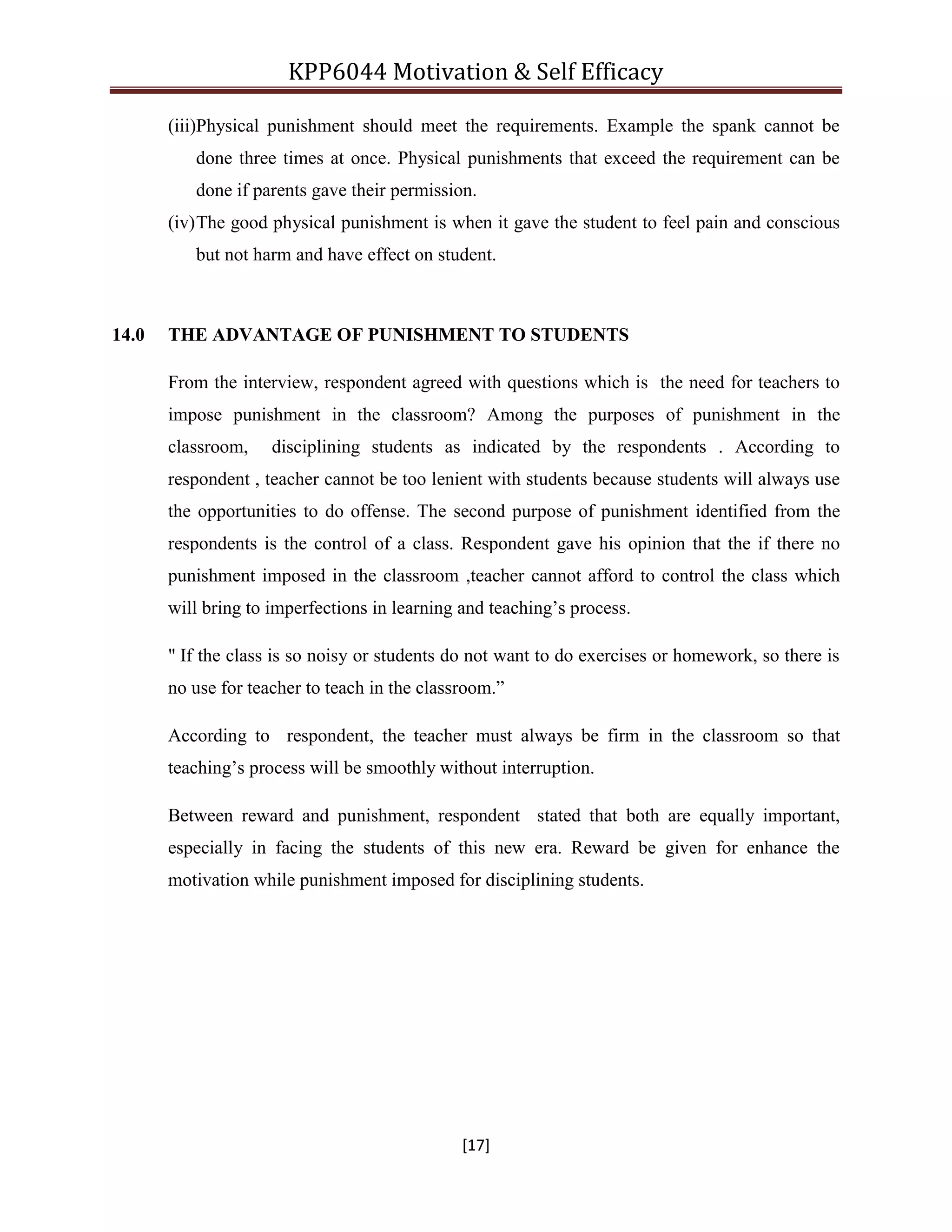 KPP6044 Motivation & Self Efficacy
[17]
(iii)Physical punishment should meet the requirements. Example the spank cannot be
done three times at once. Physical punishments that exceed the requirement can be
done if parents gave their permission.
(iv)The good physical punishment is when it gave the student to feel pain and conscious
but not harm and have effect on student.
14.0 THE ADVANTAGE OF PUNISHMENT TO STUDENTS
From the interview, respondent agreed with questions which is the need for teachers to
impose punishment in the classroom? Among the purposes of punishment in the
classroom, disciplining students as indicated by the respondents . According to
respondent , teacher cannot be too lenient with students because students will always use
the opportunities to do offense. The second purpose of punishment identified from the
respondents is the control of a class. Respondent gave his opinion that the if there no
punishment imposed in the classroom ,teacher cannot afford to control the class which
will bring to imperfections in learning and teaching‟s process.
" If the class is so noisy or students do not want to do exercises or homework, so there is
no use for teacher to teach in the classroom.”
According to respondent, the teacher must always be firm in the classroom so that
teaching‟s process will be smoothly without interruption.
Between reward and punishment, respondent stated that both are equally important,
especially in facing the students of this new era. Reward be given for enhance the
motivation while punishment imposed for disciplining students.
 