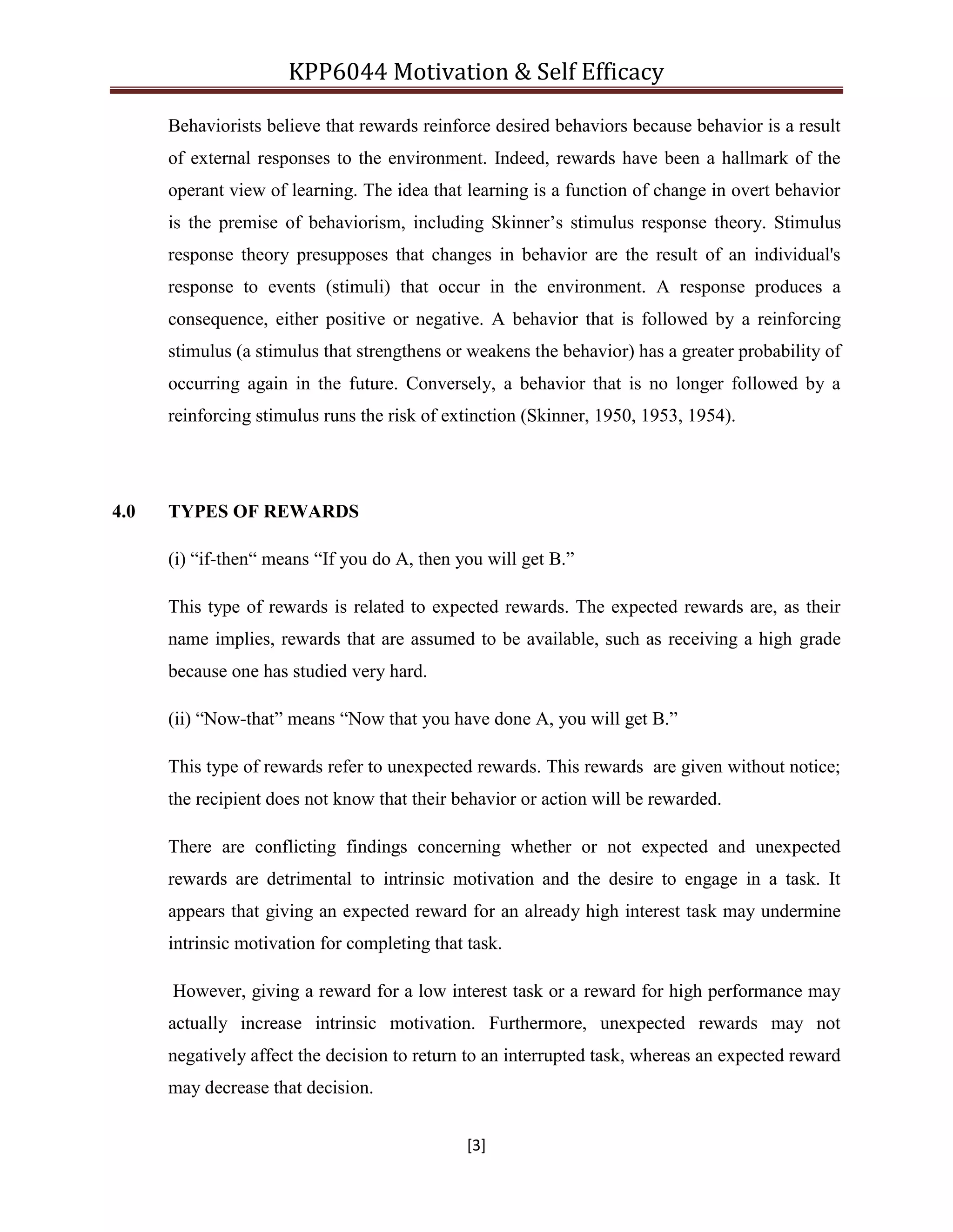 KPP6044 Motivation & Self Efficacy
[3]
Behaviorists believe that rewards reinforce desired behaviors because behavior is a result
of external responses to the environment. Indeed, rewards have been a hallmark of the
operant view of learning. The idea that learning is a function of change in overt behavior
is the premise of behaviorism, including Skinner‟s stimulus response theory. Stimulus
response theory presupposes that changes in behavior are the result of an individual's
response to events (stimuli) that occur in the environment. A response produces a
consequence, either positive or negative. A behavior that is followed by a reinforcing
stimulus (a stimulus that strengthens or weakens the behavior) has a greater probability of
occurring again in the future. Conversely, a behavior that is no longer followed by a
reinforcing stimulus runs the risk of extinction (Skinner, 1950, 1953, 1954).
4.0 TYPES OF REWARDS
(i) “if-then“ means “If you do A, then you will get B.”
This type of rewards is related to expected rewards. The expected rewards are, as their
name implies, rewards that are assumed to be available, such as receiving a high grade
because one has studied very hard.
(ii) “Now-that” means “Now that you have done A, you will get B.”
This type of rewards refer to unexpected rewards. This rewards are given without notice;
the recipient does not know that their behavior or action will be rewarded.
There are conflicting findings concerning whether or not expected and unexpected
rewards are detrimental to intrinsic motivation and the desire to engage in a task. It
appears that giving an expected reward for an already high interest task may undermine
intrinsic motivation for completing that task.
However, giving a reward for a low interest task or a reward for high performance may
actually increase intrinsic motivation. Furthermore, unexpected rewards may not
negatively affect the decision to return to an interrupted task, whereas an expected reward
may decrease that decision.
 