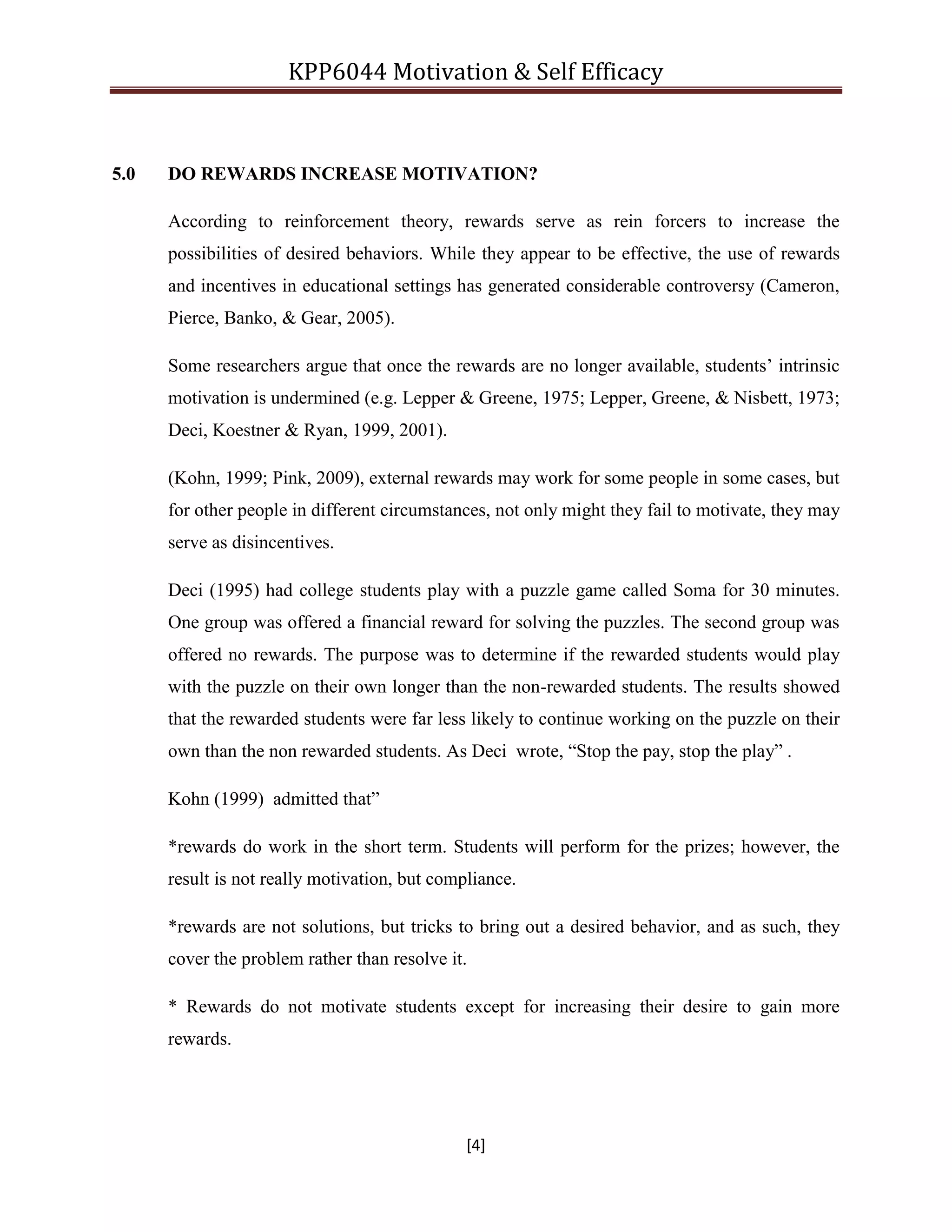 KPP6044 Motivation & Self Efficacy
[4]
5.0 DO REWARDS INCREASE MOTIVATION?
According to reinforcement theory, rewards serve as rein forcers to increase the
possibilities of desired behaviors. While they appear to be effective, the use of rewards
and incentives in educational settings has generated considerable controversy (Cameron,
Pierce, Banko, & Gear, 2005).
Some researchers argue that once the rewards are no longer available, students‟ intrinsic
motivation is undermined (e.g. Lepper & Greene, 1975; Lepper, Greene, & Nisbett, 1973;
Deci, Koestner & Ryan, 1999, 2001).
(Kohn, 1999; Pink, 2009), external rewards may work for some people in some cases, but
for other people in different circumstances, not only might they fail to motivate, they may
serve as disincentives.
Deci (1995) had college students play with a puzzle game called Soma for 30 minutes.
One group was offered a financial reward for solving the puzzles. The second group was
offered no rewards. The purpose was to determine if the rewarded students would play
with the puzzle on their own longer than the non-rewarded students. The results showed
that the rewarded students were far less likely to continue working on the puzzle on their
own than the non rewarded students. As Deci wrote, “Stop the pay, stop the play” .
Kohn (1999) admitted that”
*rewards do work in the short term. Students will perform for the prizes; however, the
result is not really motivation, but compliance.
*rewards are not solutions, but tricks to bring out a desired behavior, and as such, they
cover the problem rather than resolve it.
* Rewards do not motivate students except for increasing their desire to gain more
rewards.
 
