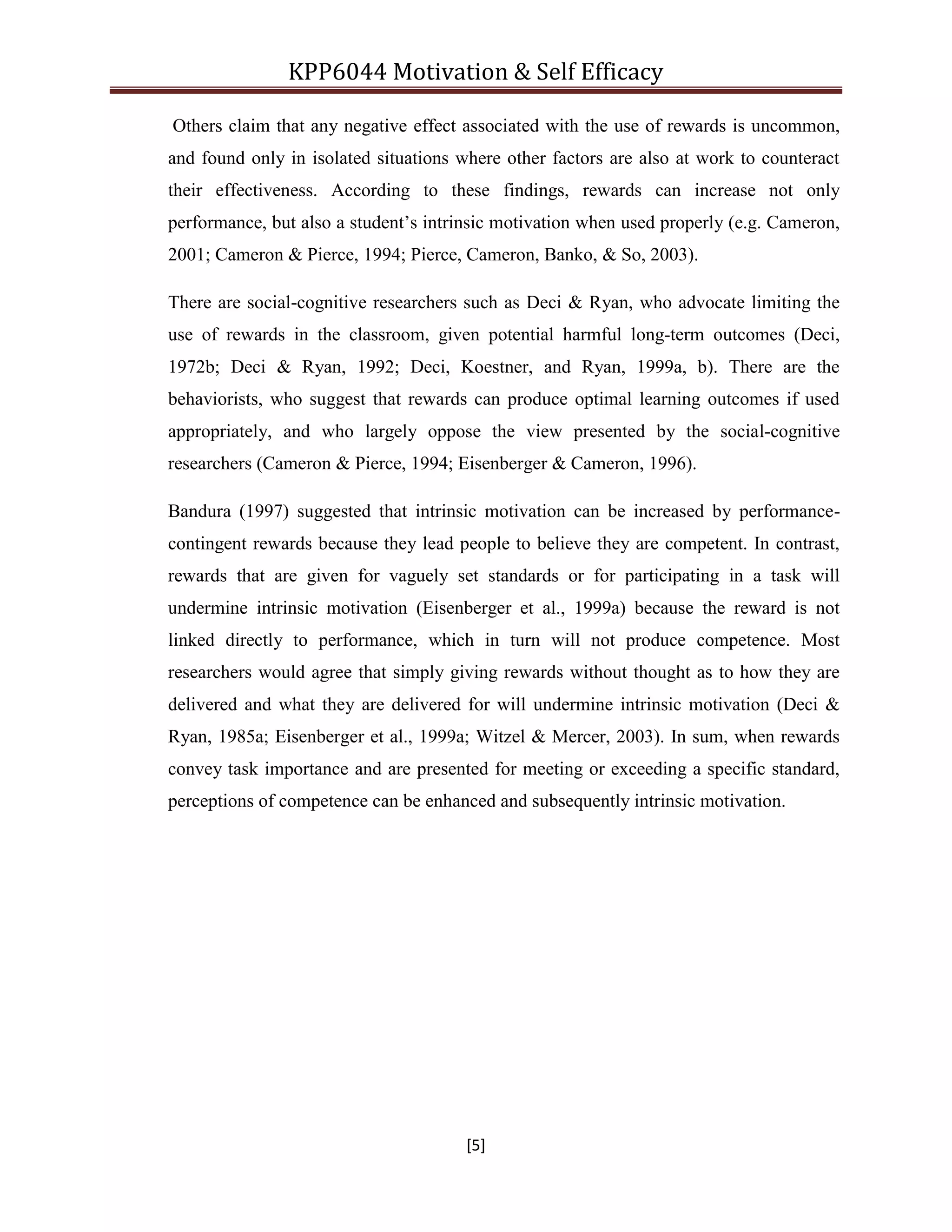KPP6044 Motivation & Self Efficacy
[5]
Others claim that any negative effect associated with the use of rewards is uncommon,
and found only in isolated situations where other factors are also at work to counteract
their effectiveness. According to these findings, rewards can increase not only
performance, but also a student‟s intrinsic motivation when used properly (e.g. Cameron,
2001; Cameron & Pierce, 1994; Pierce, Cameron, Banko, & So, 2003).
There are social-cognitive researchers such as Deci & Ryan, who advocate limiting the
use of rewards in the classroom, given potential harmful long-term outcomes (Deci,
1972b; Deci & Ryan, 1992; Deci, Koestner, and Ryan, 1999a, b). There are the
behaviorists, who suggest that rewards can produce optimal learning outcomes if used
appropriately, and who largely oppose the view presented by the social-cognitive
researchers (Cameron & Pierce, 1994; Eisenberger & Cameron, 1996).
Bandura (1997) suggested that intrinsic motivation can be increased by performance-
contingent rewards because they lead people to believe they are competent. In contrast,
rewards that are given for vaguely set standards or for participating in a task will
undermine intrinsic motivation (Eisenberger et al., 1999a) because the reward is not
linked directly to performance, which in turn will not produce competence. Most
researchers would agree that simply giving rewards without thought as to how they are
delivered and what they are delivered for will undermine intrinsic motivation (Deci &
Ryan, 1985a; Eisenberger et al., 1999a; Witzel & Mercer, 2003). In sum, when rewards
convey task importance and are presented for meeting or exceeding a specific standard,
perceptions of competence can be enhanced and subsequently intrinsic motivation.
 