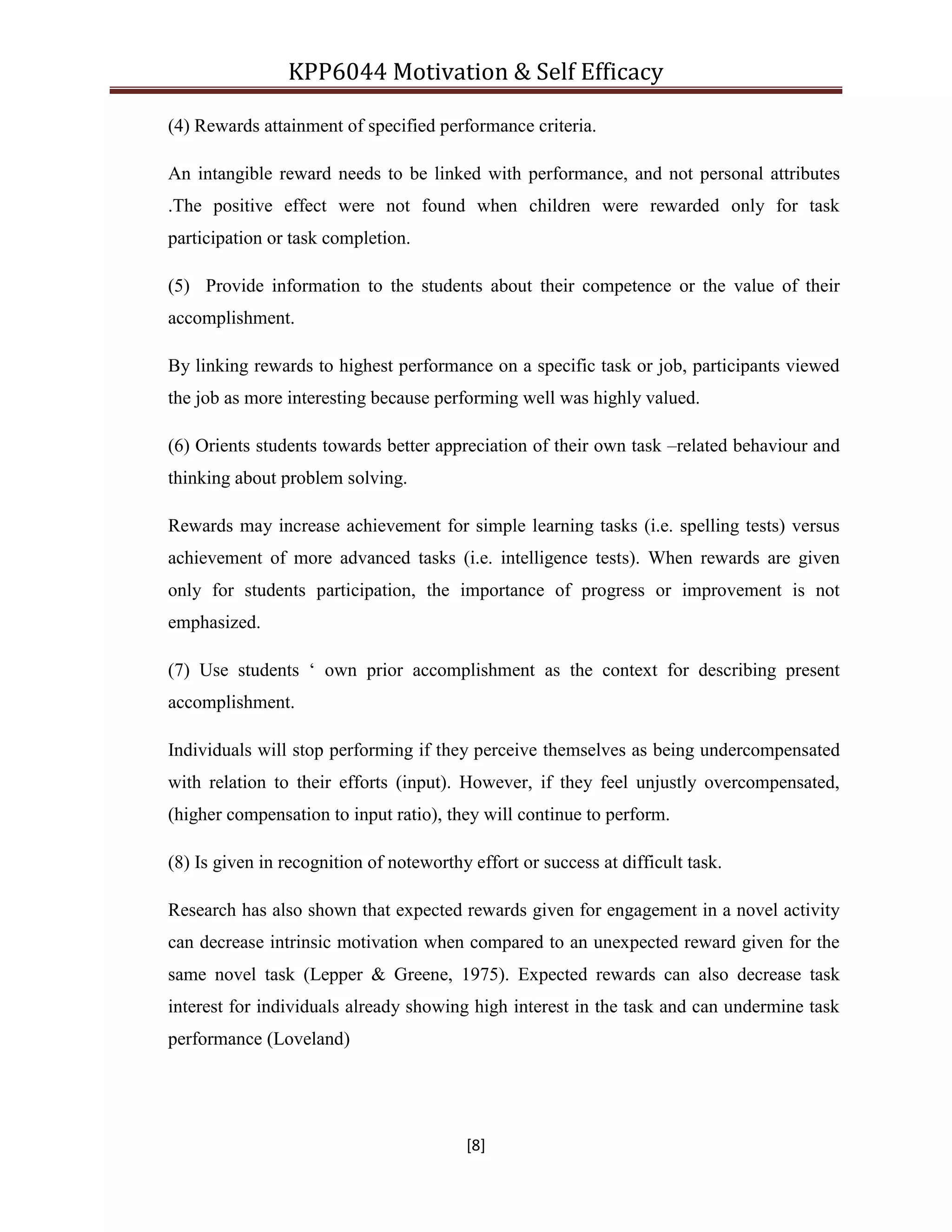 KPP6044 Motivation & Self Efficacy
[8]
(4) Rewards attainment of specified performance criteria.
An intangible reward needs to be linked with performance, and not personal attributes
.The positive effect were not found when children were rewarded only for task
participation or task completion.
(5) Provide information to the students about their competence or the value of their
accomplishment.
By linking rewards to highest performance on a specific task or job, participants viewed
the job as more interesting because performing well was highly valued.
(6) Orients students towards better appreciation of their own task –related behaviour and
thinking about problem solving.
Rewards may increase achievement for simple learning tasks (i.e. spelling tests) versus
achievement of more advanced tasks (i.e. intelligence tests). When rewards are given
only for students participation, the importance of progress or improvement is not
emphasized.
(7) Use students „ own prior accomplishment as the context for describing present
accomplishment.
Individuals will stop performing if they perceive themselves as being undercompensated
with relation to their efforts (input). However, if they feel unjustly overcompensated,
(higher compensation to input ratio), they will continue to perform.
(8) Is given in recognition of noteworthy effort or success at difficult task.
Research has also shown that expected rewards given for engagement in a novel activity
can decrease intrinsic motivation when compared to an unexpected reward given for the
same novel task (Lepper & Greene, 1975). Expected rewards can also decrease task
interest for individuals already showing high interest in the task and can undermine task
performance (Loveland)
 