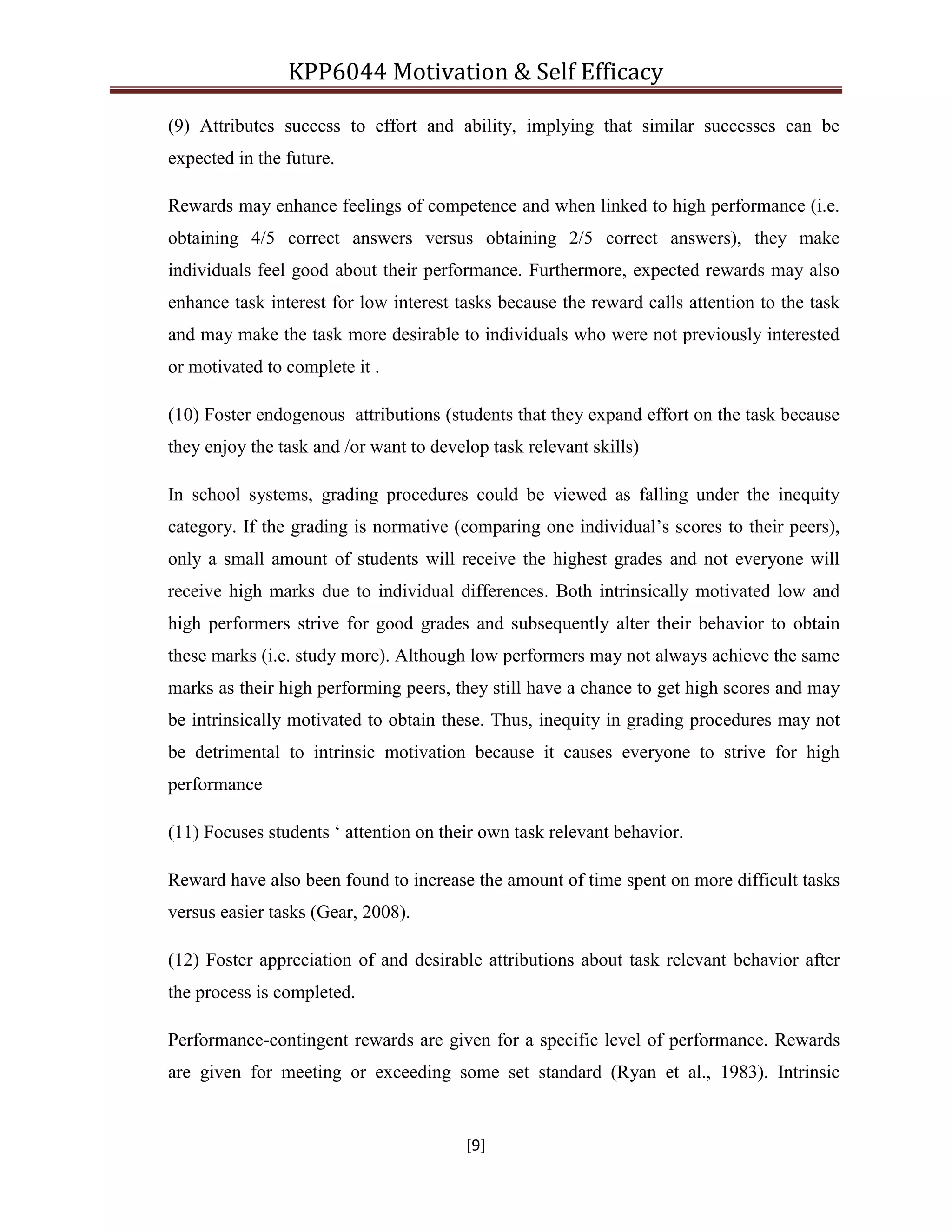 KPP6044 Motivation & Self Efficacy
[9]
(9) Attributes success to effort and ability, implying that similar successes can be
expected in the future.
Rewards may enhance feelings of competence and when linked to high performance (i.e.
obtaining 4/5 correct answers versus obtaining 2/5 correct answers), they make
individuals feel good about their performance. Furthermore, expected rewards may also
enhance task interest for low interest tasks because the reward calls attention to the task
and may make the task more desirable to individuals who were not previously interested
or motivated to complete it .
(10) Foster endogenous attributions (students that they expand effort on the task because
they enjoy the task and /or want to develop task relevant skills)
In school systems, grading procedures could be viewed as falling under the inequity
category. If the grading is normative (comparing one individual‟s scores to their peers),
only a small amount of students will receive the highest grades and not everyone will
receive high marks due to individual differences. Both intrinsically motivated low and
high performers strive for good grades and subsequently alter their behavior to obtain
these marks (i.e. study more). Although low performers may not always achieve the same
marks as their high performing peers, they still have a chance to get high scores and may
be intrinsically motivated to obtain these. Thus, inequity in grading procedures may not
be detrimental to intrinsic motivation because it causes everyone to strive for high
performance
(11) Focuses students „ attention on their own task relevant behavior.
Reward have also been found to increase the amount of time spent on more difficult tasks
versus easier tasks (Gear, 2008).
(12) Foster appreciation of and desirable attributions about task relevant behavior after
the process is completed.
Performance-contingent rewards are given for a specific level of performance. Rewards
are given for meeting or exceeding some set standard (Ryan et al., 1983). Intrinsic
 
