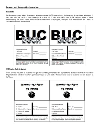 Rewardand RecognitionIncentives
Buc Bucks
Buc Bucks are green tickets for students who demonstrate BUCS expectations. Students can do two things with them: 1)
Turn them into the office for daily drawings or 2) Hold on to them and spend them in the SWPBIS store for items
determined by the team. These items include school t-shirts or spirit gear, the rights to a bulletin board for 1 week, or
lunch for the student and 5 friends.
10 Minutes Early to Lunch
These passes are given to students who go above and beyond and live the expectations. It allows students to leave their
3rd period class with their teacher’s permission to go to lunch early. These are also used for students who are Student of
the Week.
 