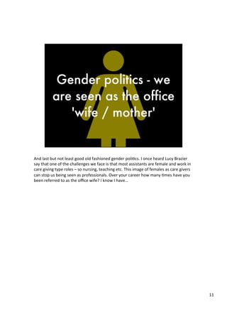 And	
  last	
  but	
  not	
  least	
  good	
  old	
  fashioned	
  gender	
  poli4cs.	
  I	
  once	
  heard	
  Lucy	
  Brazier	
  
say	
  that	
  one	
  of	
  the	
  challenges	
  we	
  face	
  is	
  that	
  most	
  assistants	
  are	
  female	
  and	
  work	
  in	
  
care	
  giving	
  type	
  roles	
  –	
  so	
  nursing,	
  teaching	
  etc.	
  This	
  image	
  of	
  females	
  as	
  care	
  givers	
  
can	
  stop	
  us	
  being	
  seen	
  as	
  professionals.	
  Over	
  your	
  career	
  how	
  many	
  4mes	
  have	
  you	
  
been	
  referred	
  to	
  as	
  the	
  oﬃce	
  wife?	
  I	
  know	
  I	
  have…	
  	
  
	
  
	
  	
  
	
  
11	
  
 