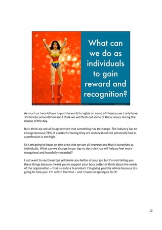 As	
  much	
  as	
  I	
  would	
  love	
  to	
  put	
  the	
  world	
  to	
  rights	
  on	
  some	
  of	
  these	
  issues	
  I	
  only	
  have	
  
30-­‐minute	
  presenta4on	
  and	
  I	
  think	
  we	
  will	
  ﬂesh	
  out	
  some	
  of	
  these	
  issues	
  during	
  the	
  
course	
  of	
  the	
  day.	
  	
  
	
  	
  
But	
  I	
  think	
  we	
  are	
  all	
  in	
  agreement	
  that	
  something	
  has	
  to	
  change.	
  The	
  industry	
  has	
  to	
  
change	
  because	
  78%	
  of	
  assistants	
  feeling	
  they	
  are	
  undervalued	
  not	
  personally	
  but	
  as	
  
a	
  profession	
  is	
  too	
  high.	
  	
  
	
  
So	
  I	
  am	
  going	
  to	
  focus	
  on	
  one	
  area	
  that	
  we	
  can	
  all	
  improve	
  and	
  that	
  is	
  ourselves	
  as	
  
individuals.	
  What	
  can	
  we	
  change	
  in	
  our	
  day	
  to	
  day	
  role	
  that	
  will	
  help	
  us	
  feel	
  more	
  
recognised	
  and	
  hopefully	
  rewarded?	
  	
  
	
  
I	
  just	
  want	
  to	
  say	
  these	
  4ps	
  will	
  make	
  you	
  be@er	
  at	
  your	
  job	
  but	
  I’m	
  not	
  telling	
  you	
  
these	
  things	
  because	
  I	
  want	
  you	
  to	
  support	
  your	
  boss	
  be@er	
  or	
  think	
  about	
  the	
  needs	
  
of	
  the	
  organisa4on	
  –	
  that	
  is	
  really	
  a	
  bi-­‐product.	
  I’m	
  giving	
  you	
  this	
  advice	
  because	
  it	
  is	
  
going	
  to	
  help	
  you!	
  I’m	
  selﬁsh	
  like	
  that	
  –	
  and	
  I	
  make	
  no	
  apologies	
  for	
  it!	
  	
  
	
  	
  
	
  
	
  	
  
	
  
12	
  
 