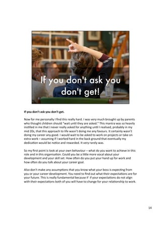 If	
  you	
  don’t	
  ask	
  you	
  don’t	
  get.	
  	
  
	
  
Now	
  for	
  me	
  personally	
  I	
  ﬁnd	
  this	
  really	
  hard.	
  I	
  was	
  very	
  much	
  brought	
  up	
  by	
  parents	
  
who	
  thought	
  children	
  should	
  “wait	
  un4l	
  they	
  are	
  asked.”	
  This	
  mantra	
  was	
  so	
  heavily	
  
ins4lled	
  in	
  me	
  that	
  I	
  never	
  really	
  asked	
  for	
  anything	
  un4l	
  I	
  realised,	
  probably	
  in	
  my	
  
mid	
  20s,	
  that	
  this	
  approach	
  to	
  life	
  wasn’t	
  doing	
  me	
  any	
  favours.	
  It	
  certainly	
  wasn’t	
  
doing	
  my	
  career	
  any	
  good.	
  I	
  would	
  wait	
  to	
  be	
  asked	
  to	
  work	
  on	
  projects	
  or	
  take	
  on	
  
extra	
  work	
  –	
  assuming	
  if	
  I	
  worked	
  hard	
  in	
  the	
  back	
  ground	
  that	
  eventually	
  my	
  
dedica4on	
  would	
  be	
  no4ce	
  and	
  rewarded.	
  It	
  very	
  rarely	
  was.	
  
	
  
So	
  my	
  ﬁrst	
  point	
  is	
  look	
  at	
  your	
  own	
  behaviour	
  –	
  what	
  do	
  you	
  want	
  to	
  achieve	
  in	
  this	
  
role	
  and	
  in	
  this	
  organisa4on.	
  Could	
  you	
  be	
  a	
  li@le	
  more	
  vocal	
  about	
  your	
  
development	
  and	
  your	
  skill	
  set.	
  How	
  oUen	
  do	
  you	
  put	
  your	
  hand	
  up	
  for	
  work	
  and	
  
how	
  oUen	
  do	
  you	
  talk	
  about	
  your	
  career	
  goal.	
  	
  	
  
	
  	
  
Also	
  don’t	
  make	
  any	
  assump4ons	
  that	
  you	
  know	
  what	
  your	
  boss	
  is	
  expec4ng	
  from	
  
you	
  or	
  your	
  career	
  development.	
  You	
  need	
  to	
  ﬁnd	
  out	
  what	
  their	
  expecta4ons	
  are	
  for	
  
your	
  future.	
  This	
  is	
  really	
  fundamental	
  because	
  if	
  	
  if	
  your	
  expecta4ons	
  do	
  not	
  align	
  
with	
  their	
  expecta4ons	
  both	
  of	
  you	
  will	
  have	
  to	
  change	
  for	
  your	
  rela4onship	
  to	
  work.	
  	
  
	
  
	
  
14	
  
 