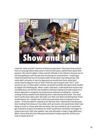 I	
  love	
  the	
  “show	
  and	
  tell”	
  element	
  of	
  American	
  educa4on.	
  They	
  have	
  show	
  and	
  tell	
  
from	
  an	
  early	
  age	
  where	
  they	
  come	
  in	
  front	
  of	
  their	
  peers	
  and	
  tell	
  them	
  about	
  their	
  
passions.	
  We	
  need	
  to	
  adopt	
  a	
  ‘show	
  and	
  tell’	
  antude	
  in	
  this	
  industry,	
  because	
  we	
  are	
  
too	
  busy	
  genng	
  on	
  with	
  the	
  job	
  and	
  not	
  sharing	
  our	
  achievements.	
  I	
  used	
  to	
  get	
  
really	
  frustrated	
  that	
  one	
  of	
  my	
  bosses	
  didn’t	
  know	
  what	
  I	
  was	
  doing	
  all	
  day.	
  She	
  
really	
  didn’t	
  and	
  when	
  it	
  came	
  to	
  appraisals	
  we	
  would	
  have	
  these	
  really	
  short	
  
conversa4ons	
  along	
  the	
  lines	
  of	
  ‘well	
  I	
  think	
  this	
  year	
  has	
  gone	
  well.	
  You’?’	
  and	
  I	
  
would	
  say’	
  yes,	
  it’s	
  been	
  good’	
  and	
  then	
  we	
  would	
  inevitably	
  talk	
  about	
  what	
  needed	
  
to	
  happen	
  the	
  following	
  day.	
  When	
  I	
  took	
  a	
  step	
  back	
  I	
  understood	
  that	
  my	
  boss	
  was	
  
incredibly	
  busy,	
  she	
  had	
  her	
  own	
  problems	
  and	
  wasn’t	
  going	
  to	
  be	
  able	
  to	
  give	
  me	
  a	
  
decent	
  appraisal	
  or	
  recognise	
  my	
  achievements	
  without	
  me	
  telling	
  her.	
  I	
  started	
  
sending	
  my	
  boss	
  weekly	
  emails	
  detailing	
  what	
  I	
  had	
  achieved	
  that	
  week.	
  The	
  email	
  
wasn’t	
  par4cularly	
  sales-­‐y	
  but	
  I	
  did	
  make	
  sure	
  that	
  I	
  put	
  down	
  everything	
  that	
  I	
  knew	
  
would	
  impress	
  her.	
  Ini4ally	
  I	
  don’t	
  think	
  she	
  quite	
  knew	
  how	
  to	
  respond	
  to	
  these	
  
emails	
  –	
  in	
  fact	
  she	
  didn't’t	
  respond	
  at	
  all.	
  But	
  over	
  4me	
  I	
  no4ced	
  she	
  had	
  obviously	
  
been	
  reading	
  them	
  because	
  in	
  our	
  daily	
  catch	
  up	
  sessions	
  she	
  would	
  know	
  what	
  I	
  was	
  
doing	
  as	
  much	
  as	
  I	
  knew	
  what	
  she	
  was	
  doing.	
  She	
  also	
  started	
  to	
  ask	
  if	
  I	
  wanted	
  to	
  
get	
  involved	
  in	
  projects	
  that	
  before	
  she	
  never	
  would	
  have	
  men4oned.	
  She	
  began	
  to	
  
realise	
  how	
  much	
  I	
  did,	
  how	
  capable	
  I	
  was	
  and	
  ul4mately	
  it	
  made	
  a	
  huge	
  diﬀerence.	
  
What	
  I	
  learnt	
  from	
  this	
  was	
  that	
  good	
  work	
  doesn’t	
  always	
  speak	
  for	
  itself	
  so	
  you	
  
have	
  to	
  speak	
  up	
  for	
  it!	
  
16	
  
 
