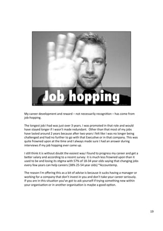 My	
  career	
  development	
  and	
  reward	
  –	
  not	
  necessarily	
  recogni4on	
  –	
  has	
  come	
  from	
  
job-­‐hopping.	
  	
  
	
  
The	
  longest	
  job	
  I	
  had	
  was	
  just	
  over	
  3	
  years.	
  I	
  was	
  promoted	
  in	
  that	
  role	
  and	
  would	
  
have	
  stayed	
  longer	
  if	
  I	
  wasn’t	
  made	
  redundant.	
  	
  Other	
  than	
  that	
  most	
  of	
  my	
  jobs	
  
have	
  lasted	
  around	
  2	
  years	
  because	
  aUer	
  two	
  years	
  I	
  felt	
  like	
  I	
  was	
  no	
  longer	
  being	
  
challenged	
  and	
  had	
  no	
  further	
  to	
  go	
  with	
  that	
  Execu4ve	
  or	
  in	
  that	
  company.	
  This	
  was	
  
quite	
  frowned	
  upon	
  at	
  the	
  4me	
  and	
  I	
  always	
  made	
  sure	
  I	
  had	
  an	
  answer	
  during	
  
interviews	
  if	
  my	
  job	
  hopping	
  ever	
  came	
  up.	
  	
  
	
  
I	
  s4ll	
  think	
  it	
  is	
  without	
  doubt	
  the	
  easiest	
  way	
  I	
  found	
  to	
  progress	
  my	
  career	
  and	
  get	
  a	
  
be@er	
  salary	
  and	
  according	
  to	
  a	
  recent	
  survey	
  	
  it	
  is	
  much	
  less	
  frowned	
  upon	
  than	
  it	
  
used	
  to	
  be	
  and	
  losing	
  its	
  s4gma	
  with	
  57%	
  of	
  18-­‐34	
  year	
  olds	
  saying	
  that	
  changing	
  jobs	
  
every	
  few	
  years	
  can	
  help	
  careers	
  (38%	
  25-­‐54	
  year	
  olds)	
  *Accountemp.	
  	
  
	
  
The	
  reason	
  I’m	
  oﬀering	
  this	
  as	
  a	
  bit	
  of	
  advise	
  is	
  because	
  it	
  sucks	
  having	
  a	
  manager	
  or	
  
working	
  for	
  a	
  company	
  that	
  don’t	
  invest	
  in	
  you	
  and	
  don’t	
  take	
  your	
  career	
  seriously.	
  
If	
  you	
  are	
  in	
  this	
  situa4on	
  you’ve	
  got	
  to	
  ask	
  yourself	
  if	
  trying	
  something	
  new	
  within	
  
your	
  organisa4on	
  or	
  in	
  another	
  organisa4on	
  is	
  maybe	
  a	
  good	
  op4on.	
  	
  
	
  
	
  
	
  
19	
  
 
