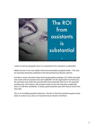 I	
  want	
  to	
  start	
  by	
  saying	
  the	
  return	
  on	
  investment	
  from	
  assistants	
  is	
  substan4al	
  	
  
	
  	
  
Melba	
  Duncan	
  in	
  her	
  now	
  widely	
  referenced	
  and	
  widely	
  excepted	
  ar4cle	
  –	
  The	
  Case	
  
for	
  Execu4ve	
  Assistants	
  published	
  in	
  the	
  Harvard	
  Business	
  Review	
  said	
  this:	
  	
  
	
  	
  
Consider	
  a	
  senior	
  execu.ve	
  whose	
  total	
  compensa.on	
  package	
  is	
  $1	
  million	
  annually,	
  
who	
  works	
  with	
  an	
  assistant	
  who	
  earns	
  $80,000.	
  For	
  the	
  organiza.on	
  to	
  break	
  even,	
  
the	
  assistant	
  must	
  make	
  the	
  execu.ve	
  8%	
  more	
  produc.ve	
  than	
  he	
  or	
  she	
  would	
  be	
  
working	
  solo—for	
  instance,	
  the	
  assistant	
  needs	
  to	
  save	
  the	
  execu.ve	
  roughly	
  ﬁve	
  
hours	
  in	
  a	
  60-­‐hour	
  workweek.	
  In	
  reality,	
  good	
  assistants	
  save	
  their	
  bosses	
  much	
  more	
  
than	
  that.	
  
	
  	
  
This	
  is	
  an	
  incredibly	
  powerful	
  statement.	
  The	
  fact	
  is	
  that	
  4me	
  certainly	
  equals	
  money	
  
when	
  it	
  comes	
  to	
  our	
  return	
  on	
  investment	
  but	
  it	
  doesn’t	
  end	
  there.	
  	
  	
  
	
  
	
  
2	
  
 