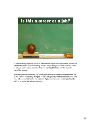 To	
  4e	
  everything	
  together	
  I	
  want	
  to	
  ask	
  the	
  most	
  important	
  ques4on	
  that	
  you	
  will	
  be	
  
asked	
  today	
  and	
  it	
  is	
  worth	
  thinking	
  about	
  –	
  do	
  you	
  see	
  your	
  current	
  role	
  as	
  a	
  career	
  
or	
  is	
  it	
  just	
  a	
  job?	
  Either	
  answer	
  is	
  ﬁne,	
  you	
  just	
  need	
  to	
  know	
  but	
  this	
  impacts	
  
everything	
  you	
  do.	
  	
  
	
  
In	
  my	
  early	
  career	
  I	
  deﬁnitely	
  just	
  had	
  a	
  job	
  but	
  once	
  I	
  realised	
  I	
  wanted	
  to	
  move	
  on	
  
up	
  my	
  outlook	
  completely	
  changed.	
  There	
  is	
  a	
  huge	
  diﬀerent	
  between	
  someone	
  who	
  
has	
  a	
  job	
  and	
  someone	
  who	
  has	
  a	
  career.	
  If	
  you	
  want	
  to	
  have	
  a	
  career	
  you	
  have	
  to	
  
work	
  at	
  it	
  –	
  par4cularly	
  in	
  our	
  industry.	
  	
  
	
  
	
  
21	
  
 