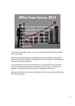 It’s	
  not	
  just	
  me	
  saying	
  this	
  either	
  –	
  in	
  a	
  survey	
  conducted	
  back	
  2013	
  in	
  by	
  the	
  Oﬃce	
  
Team	
  in	
  the	
  States	
  
	
  
94%	
  of	
  senior	
  Execu4ve	
  said	
  their	
  assistant	
  was	
  important	
  to	
  their	
  success	
  at	
  work	
  
with	
  44%	
  saying	
  their	
  assistant’s	
  contribu4ons	
  were	
  ‘very	
  important	
  ‘	
  and	
  50%	
  saying	
  
they	
  were	
  ‘somewhat	
  important’.	
  	
  
	
  	
  
So	
  we	
  know	
  how	
  hard	
  we	
  work.	
  We	
  know	
  that	
  our	
  contribu4ons	
  have	
  a	
  monetary	
  
value.	
  Our	
  senior	
  execu4ves	
  know	
  we	
  help	
  them	
  achieve	
  success	
  –	
  so	
  what’s	
  the	
  
problem	
  –	
  why	
  do	
  we	
  even	
  have	
  a	
  session	
  on	
  recogni4on	
  and	
  reward?	
  	
  
	
  
Because	
  we	
  don’t	
  feel	
  it	
  and	
  we	
  are	
  not	
  treated	
  in	
  the	
  same	
  way	
  as	
  other	
  professions	
  
with	
  those	
  creden4als.	
  	
  
	
  
	
  	
  
4	
  
 